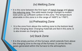 (iv) Melting Zone
• It is the zone between the first layer of metal charge and above
the reducing zone. The solid metal charge changes to molten
state picks up sufficient carbon in this zone. The temperature
attainable in this zone is in the range of 1600°C to 1700°C.
(v) Preheating Zone
• It is the zone from above the melting zone to the bottom level
of the charging door. Charging materials are fed in this zone. It
is also known as charging zone.
(vi) Stack Zone
• It is the empty portion of this furnace, which extends from above
the charging zone to the top of the furnace. It carries the hot
gases generated within the furnace to the atmosphere.
 