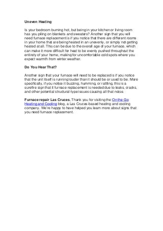 Uneven Heating
Is your bedroom burning hot, but being in your kitchen or living room
has you piling on blankets and sweaters? Another sign that you will
need furnace replacement is if you notice that there are different rooms
in your home that are being heated in an unevenly, or simply not getting
heated at all. This can be due to the overall age of your furnace, which
can make it more difficult for heat to be evenly pushed throughout the
entirety of your home, making for uncomfortable cold spots where you
expect warmth from winter weather.
Do You Hear That?
Another sign that your furnace will need to be replaced is if you notice
that the unit itself is running louder than it should be or used to be. More
specifically, if you notice it buzzing, humming, or rattling, this is a
surefire sign that it furnace replacement is needed due to leaks, cracks,
and other potential structural-type issues causing all that noise.
Furnace repair Las Cruces, Thank you for visiting the On the Go
Heating and Cooling blog, a Las Cruces-based heating and cooling
company. We’re happy to have helped you learn more about signs that
you need furnace replacement.
 