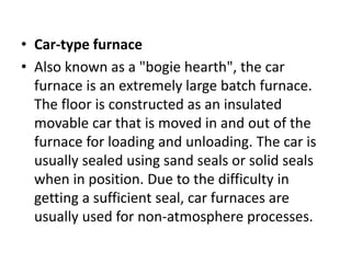 • Car-type furnace
• Also known as a "bogie hearth", the car
furnace is an extremely large batch furnace.
The floor is constructed as an insulated
movable car that is moved in and out of the
furnace for loading and unloading. The car is
usually sealed using sand seals or solid seals
when in position. Due to the difficulty in
getting a sufficient seal, car furnaces are
usually used for non-atmosphere processes.
 