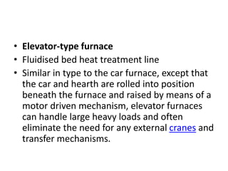 • Elevator-type furnace
• Fluidised bed heat treatment line
• Similar in type to the car furnace, except that
the car and hearth are rolled into position
beneath the furnace and raised by means of a
motor driven mechanism, elevator furnaces
can handle large heavy loads and often
eliminate the need for any external cranes and
transfer mechanisms.
 