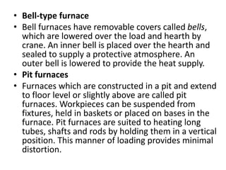 • Bell-type furnace
• Bell furnaces have removable covers called bells,
which are lowered over the load and hearth by
crane. An inner bell is placed over the hearth and
sealed to supply a protective atmosphere. An
outer bell is lowered to provide the heat supply.
• Pit furnaces
• Furnaces which are constructed in a pit and extend
to floor level or slightly above are called pit
furnaces. Workpieces can be suspended from
fixtures, held in baskets or placed on bases in the
furnace. Pit furnaces are suited to heating long
tubes, shafts and rods by holding them in a vertical
position. This manner of loading provides minimal
distortion.
 