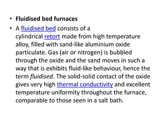 • Fluidised bed furnaces
• A fluidised bed consists of a
cylindrical retort made from high temperature
alloy, filled with sand-like aluminium oxide
particulate. Gas (air or nitrogen) is bubbled
through the oxide and the sand moves in such a
way that is exhibits fluid-like behaviour, hence the
term fluidised. The solid-solid contact of the oxide
gives very high thermal conductivity and excellent
temperature uniformity throughout the furnace,
comparable to those seen in a salt bath.
 