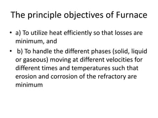 The principle objectives of Furnace
• a) To utilize heat efficiently so that losses are
minimum, and
• b) To handle the different phases (solid, liquid
or gaseous) moving at different velocities for
different times and temperatures such that
erosion and corrosion of the refractory are
minimum
 
