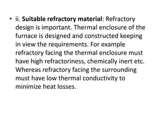 • ii. Suitable refractory material: Refractory
design is important. Thermal enclosure of the
furnace is designed and constructed keeping
in view the requirements. For example
refractory facing the thermal enclosure must
have high refractoriness, chemically inert etc.
Whereas refractory facing the surrounding
must have low thermal conductivity to
minimize heat losses.
 