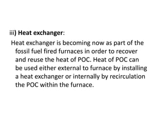 iii) Heat exchanger:
Heat exchanger is becoming now as part of the
fossil fuel fired furnaces in order to recover
and reuse the heat of POC. Heat of POC can
be used either external to furnace by installing
a heat exchanger or internally by recirculation
the POC within the furnace.
 