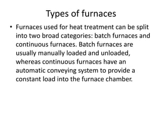 Types of furnaces
• Furnaces used for heat treatment can be split
into two broad categories: batch furnaces and
continuous furnaces. Batch furnaces are
usually manually loaded and unloaded,
whereas continuous furnaces have an
automatic conveying system to provide a
constant load into the furnace chamber.
 