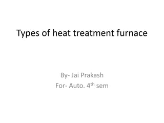 Types of heat treatment furnace
By- Jai Prakash
For- Auto. 4th sem
 