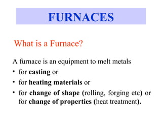 What is a Furnace?
A furnace is an equipment to melt metals
• for casting or
• for heating materials or
• for change of shape (rolling, forging etc) or
for change of properties (heat treatment).
FURNACES
 