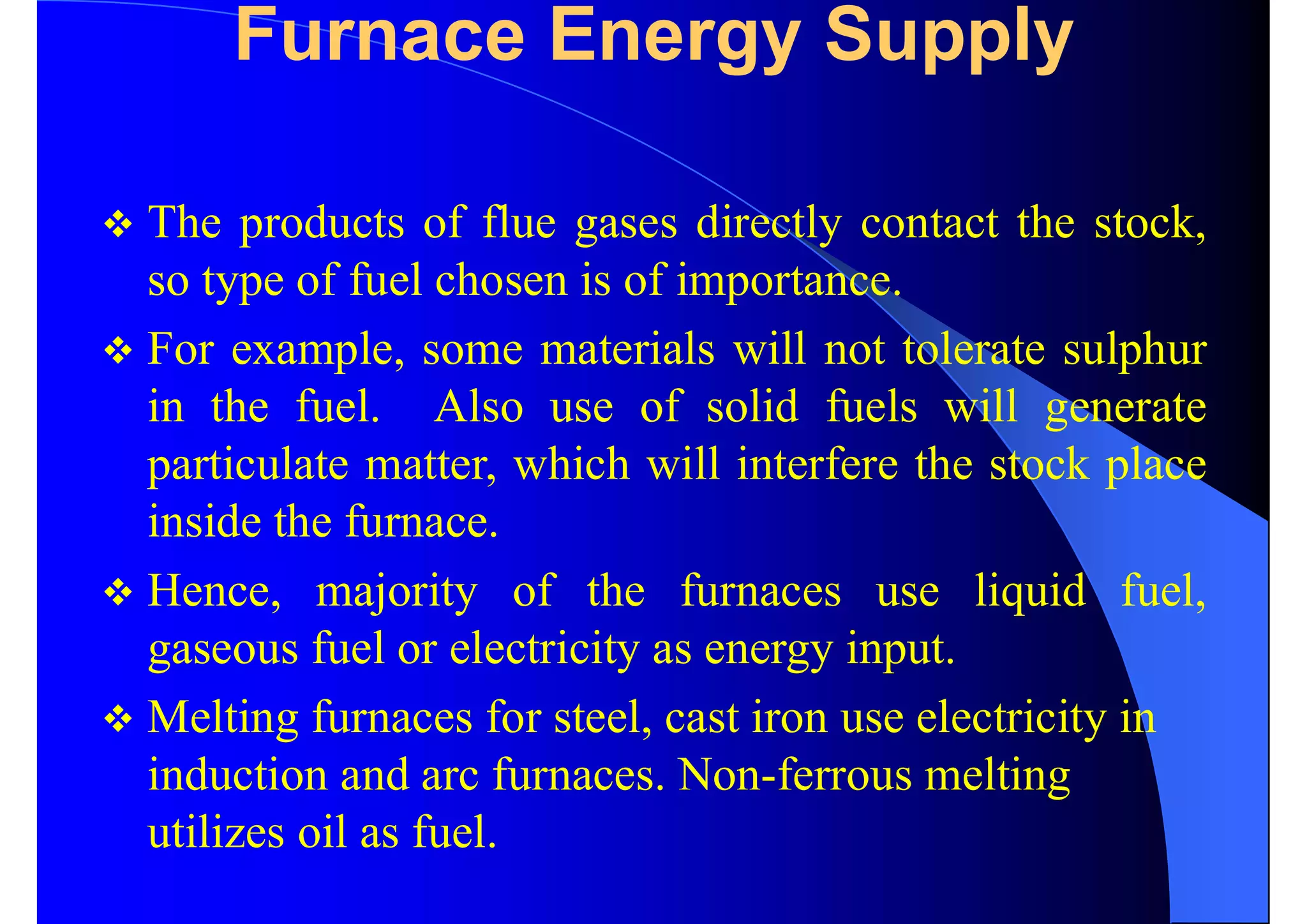 Furnace Energy Supply
 The products of flue gases directly contact the stock,
so type of fuel chosen is of importance.
 For example, some materials will not tolerate sulphur
in the fuel. Also use of solid fuels will generate
particulate matter, which will interfere the stock place
inside the furnace.
 Hence, majority of the furnaces use liquid fuel,
gaseous fuel or electricity as energy input.
 Melting furnaces for steel, cast iron use electricity in
induction and arc furnaces. Non-ferrous melting
utilizes oil as fuel.
 