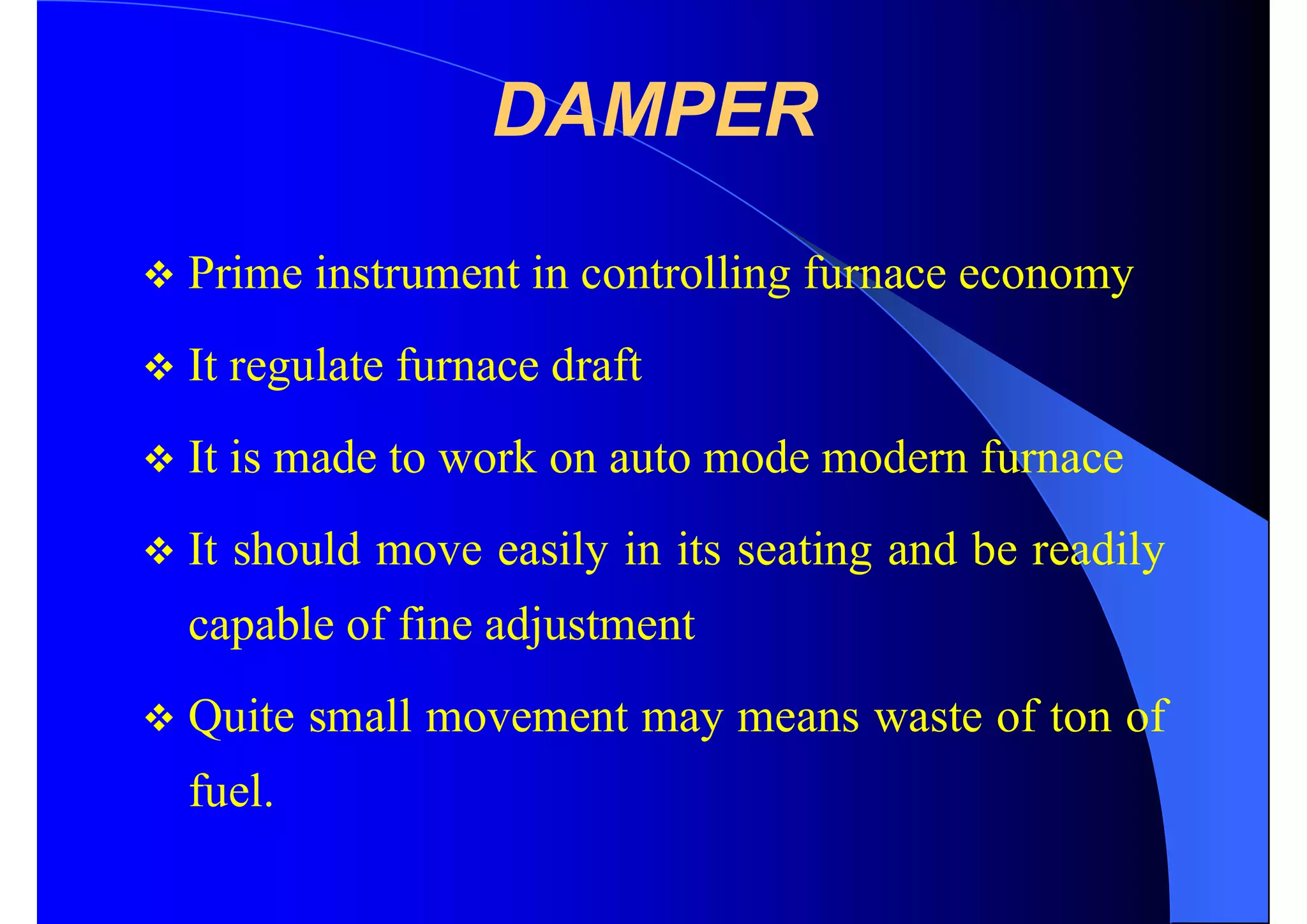 DAMPER
 Prime instrument in controlling furnace economy
 It regulate furnace draft
 It is made to work on auto mode modern furnace
 It should move easily in its seating and be readily
capable of fine adjustment
 Quite small movement may means waste of ton of
fuel.
 