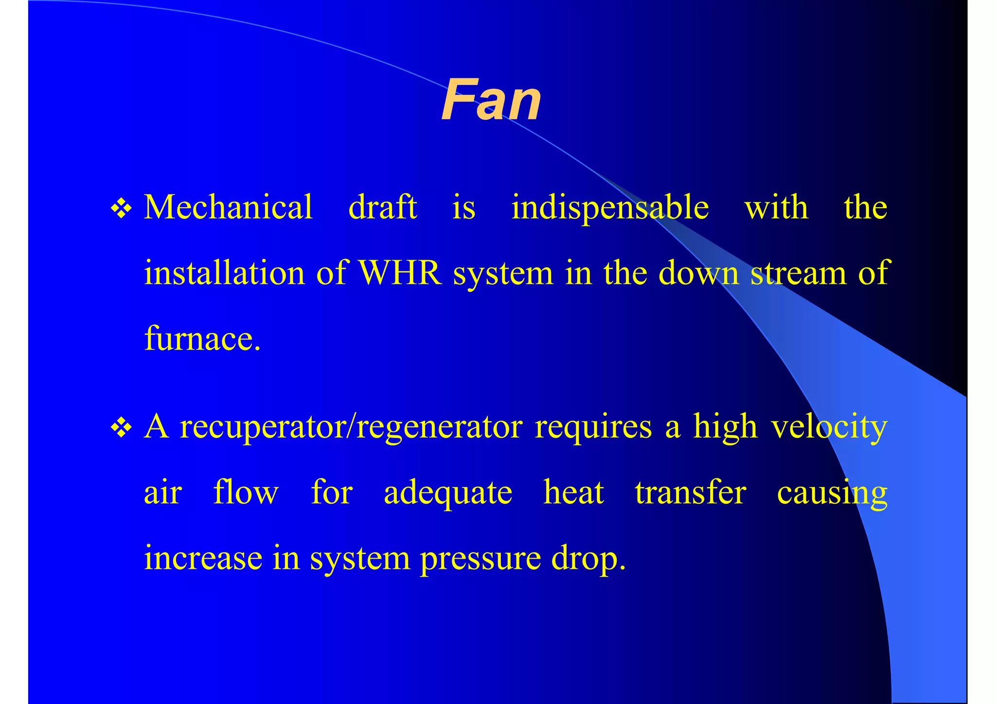 Fan
 Mechanical draft is indispensable with the
installation of WHR system in the down stream of
furnace.
 A recuperator/regenerator requires a high velocity
air flow for adequate heat transfer causing
increase in system pressure drop.
 