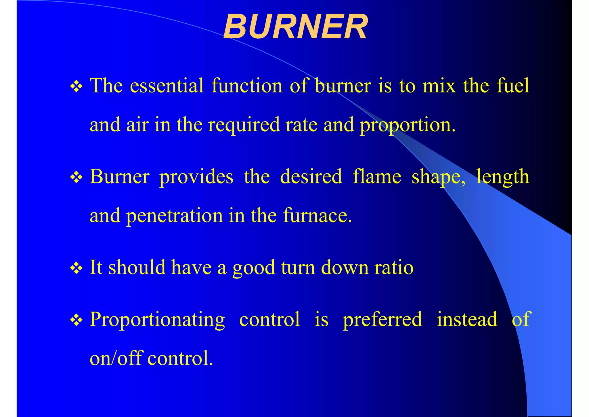 BURNER
 The essential function of burner is to mix the fuel
and air in the required rate and proportion.
 Burner provides the desired flame shape, length
and penetration in the furnace.
 It should have a good turn down ratio
 Proportionating control is preferred instead of
on/off control.
 