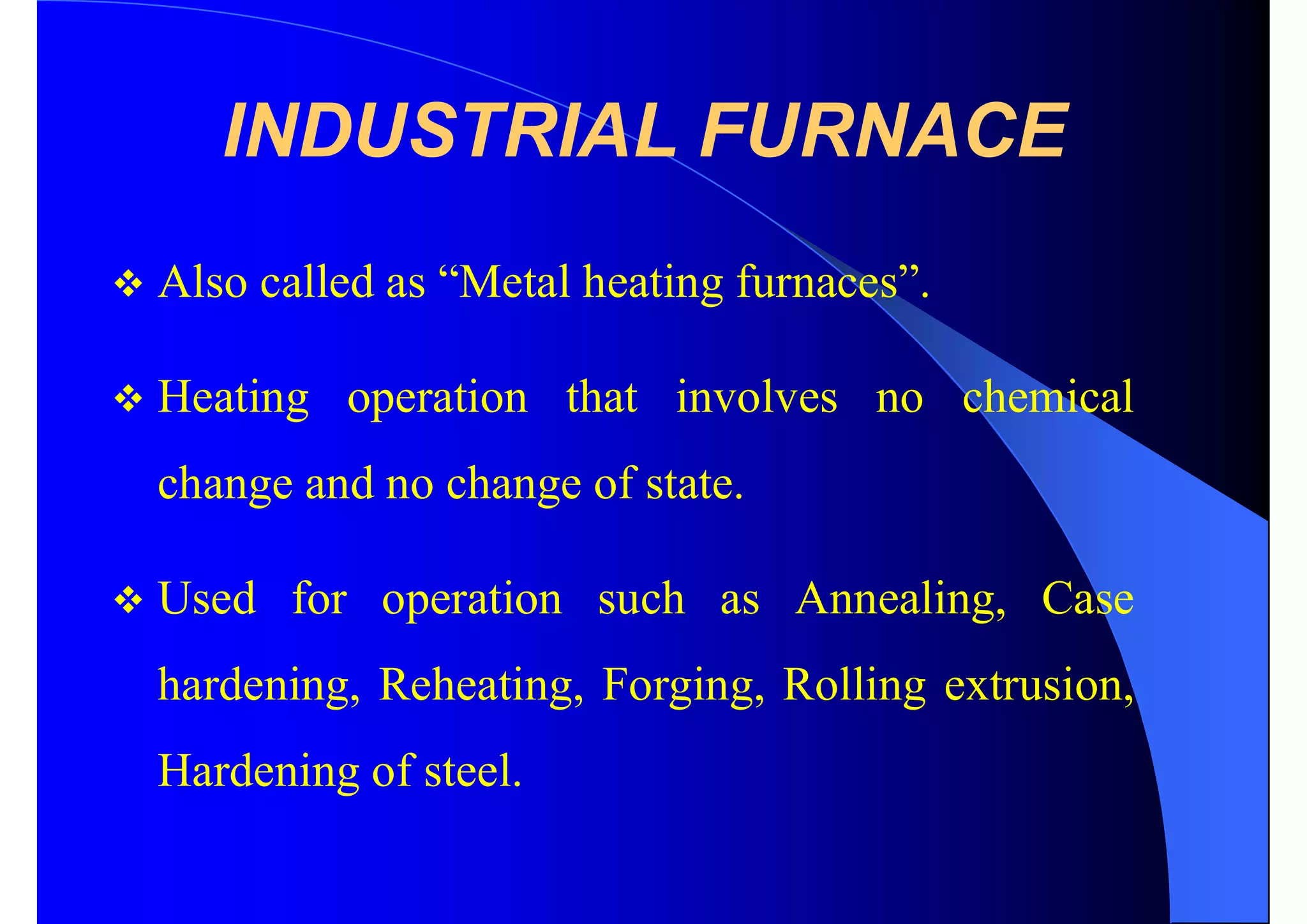 INDUSTRIAL FURNACE
 Also called as “Metal heating furnaces”.
 Heating operation that involves no chemical
change and no change of state.
 Used for operation such as Annealing, Case
hardening, Reheating, Forging, Rolling extrusion,
Hardening of steel.
 