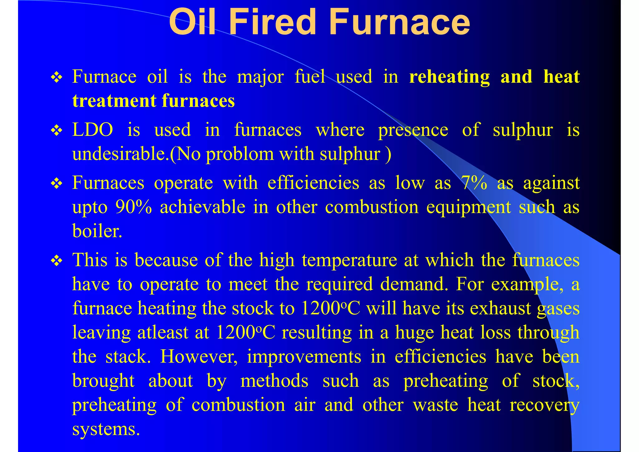 Oil Fired Furnace
 Furnace oil is the major fuel used in reheating and heat
treatment furnaces
 LDO is used in furnaces where presence of sulphur is
undesirable.(No problom with sulphur )
 Furnaces operate with efficiencies as low as 7% as against
upto 90% achievable in other combustion equipment such as
boiler.
 This is because of the high temperature at which the furnaces
have to operate to meet the required demand. For example, a
furnace heating the stock to 1200oC will have its exhaust gases
leaving atleast at 1200oC resulting in a huge heat loss through
the stack. However, improvements in efficiencies have been
brought about by methods such as preheating of stock,
preheating of combustion air and other waste heat recovery
systems.
 