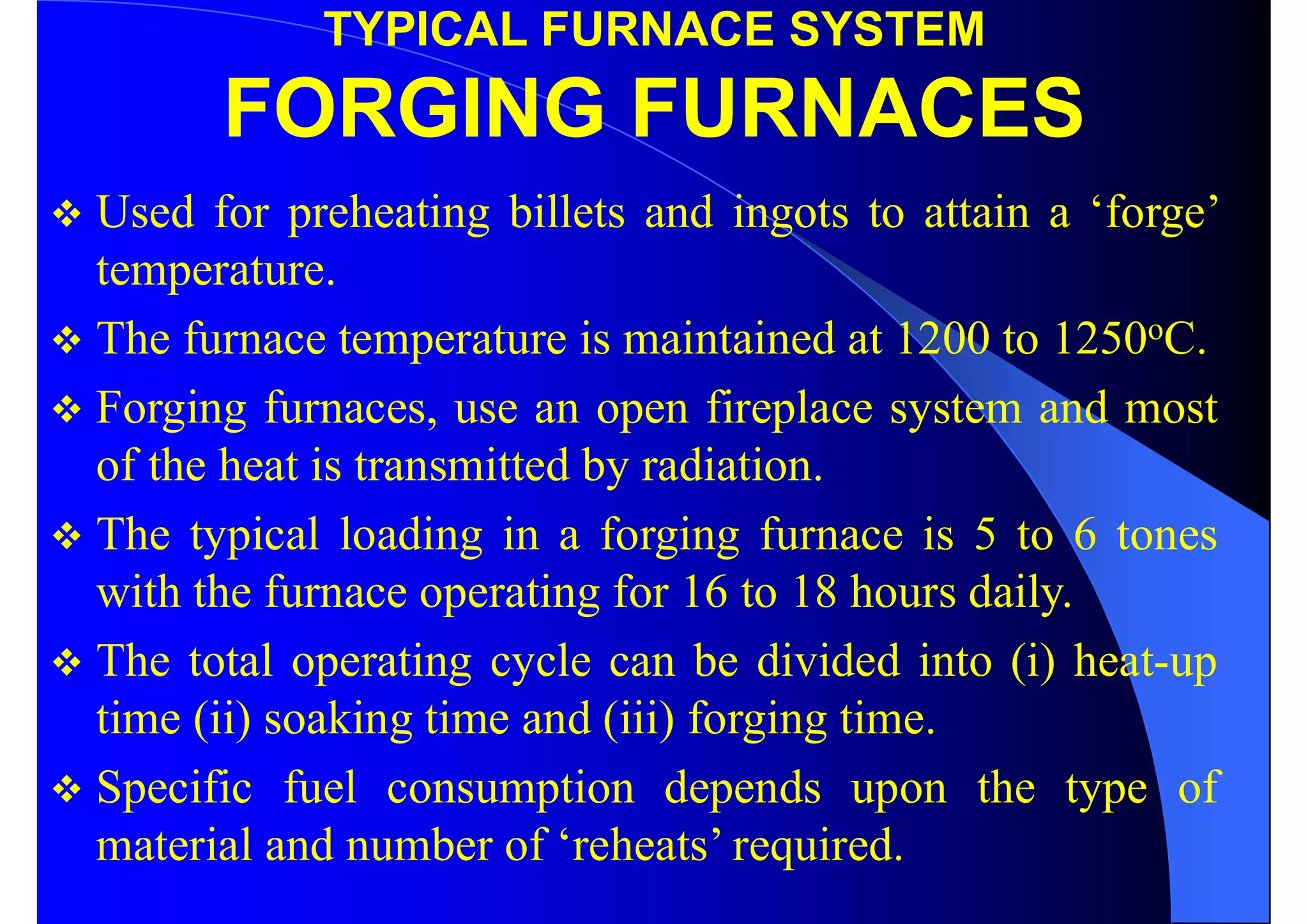 TYPICAL FURNACE SYSTEM
FORGING FURNACES
 Used for preheating billets and ingots to attain a ‘forge’
temperature.
 The furnace temperature is maintained at 1200 to 1250oC.
 Forging furnaces, use an open fireplace system and most
of the heat is transmitted by radiation.
 The typical loading in a forging furnace is 5 to 6 tones
with the furnace operating for 16 to 18 hours daily.
 The total operating cycle can be divided into (i) heat-up
time (ii) soaking time and (iii) forging time.
 Specific fuel consumption depends upon the type of
material and number of ‘reheats’ required.
 