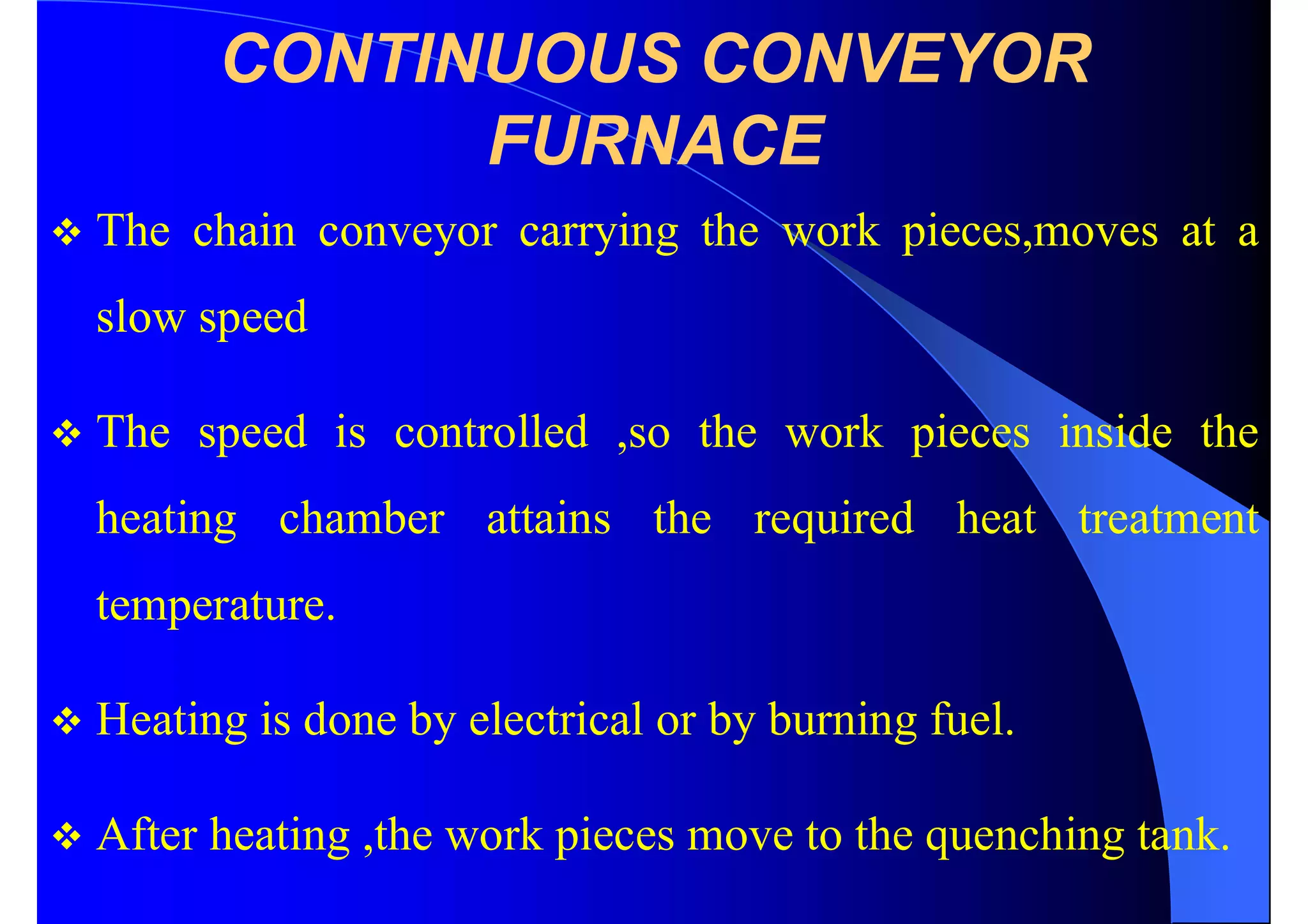 CONTINUOUS CONVEYOR
FURNACE
 The chain conveyor carrying the work pieces,moves at a
slow speed
 The speed is controlled ,so the work pieces inside the
heating chamber attains the required heat treatment
temperature.
 Heating is done by electrical or by burning fuel.
 After heating ,the work pieces move to the quenching tank.
 