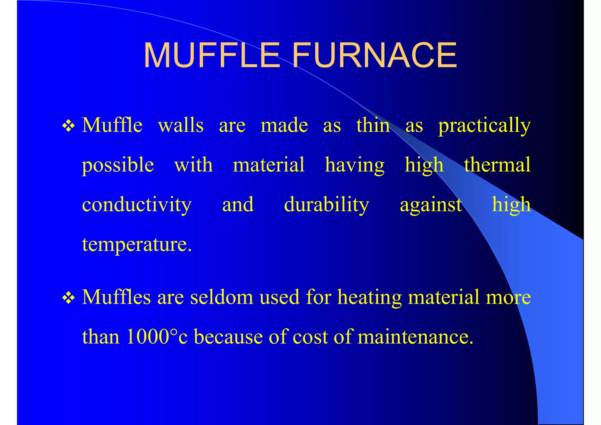 MUFFLE FURNACE
 Muffle walls are made as thin as practically
possible with material having high thermal
conductivity and durability against high
temperature.
 Muffles are seldom used for heating material more
than 1000°c because of cost of maintenance.
 