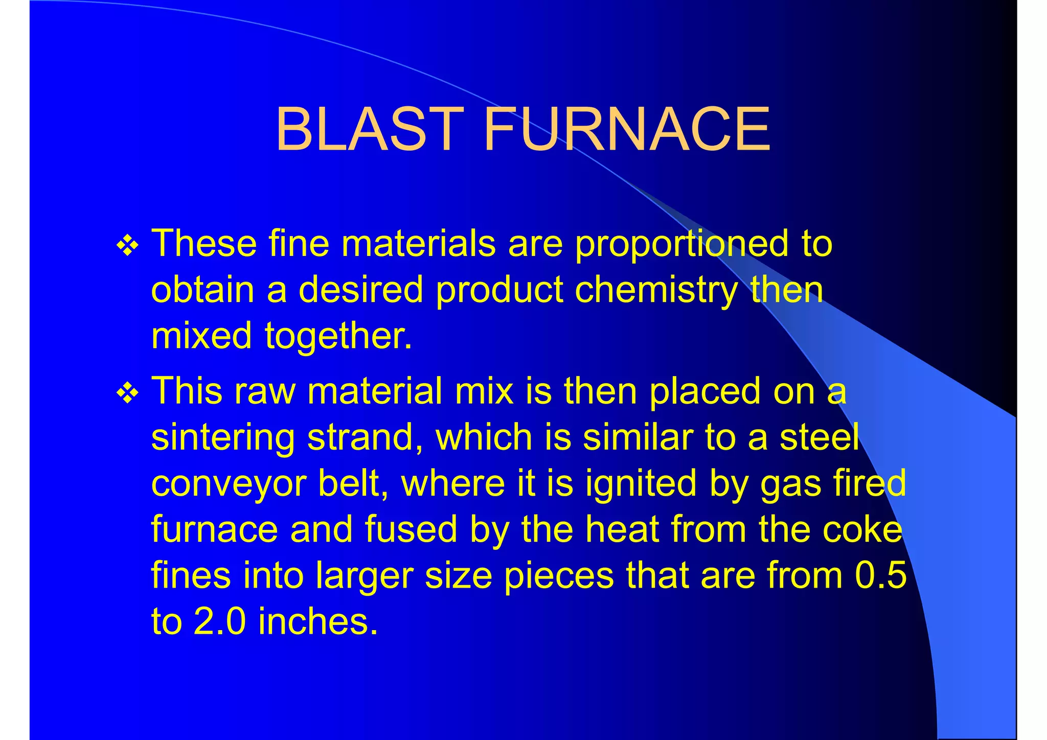 BLAST FURNACE
 These fine materials are proportioned to
obtain a desired product chemistry then
mixed together.
 This raw material mix is then placed on a
sintering strand, which is similar to a steel
conveyor belt, where it is ignited by gas fired
furnace and fused by the heat from the coke
fines into larger size pieces that are from 0.5
to 2.0 inches.
 