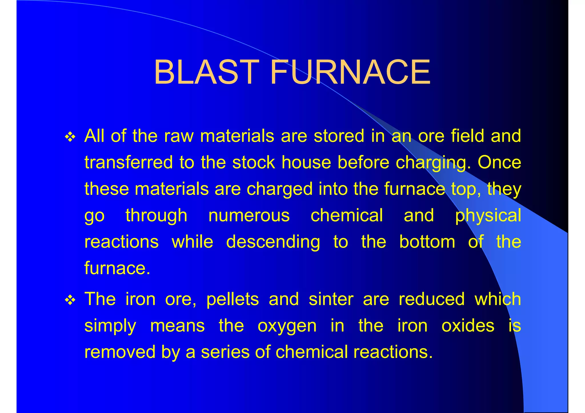 BLAST FURNACE
 All of the raw materials are stored in an ore field and
transferred to the stock house before charging. Once
these materials are charged into the furnace top, they
go through numerous chemical and physical
reactions while descending to the bottom of the
furnace.
 The iron ore, pellets and sinter are reduced which
simply means the oxygen in the iron oxides is
removed by a series of chemical reactions.
 