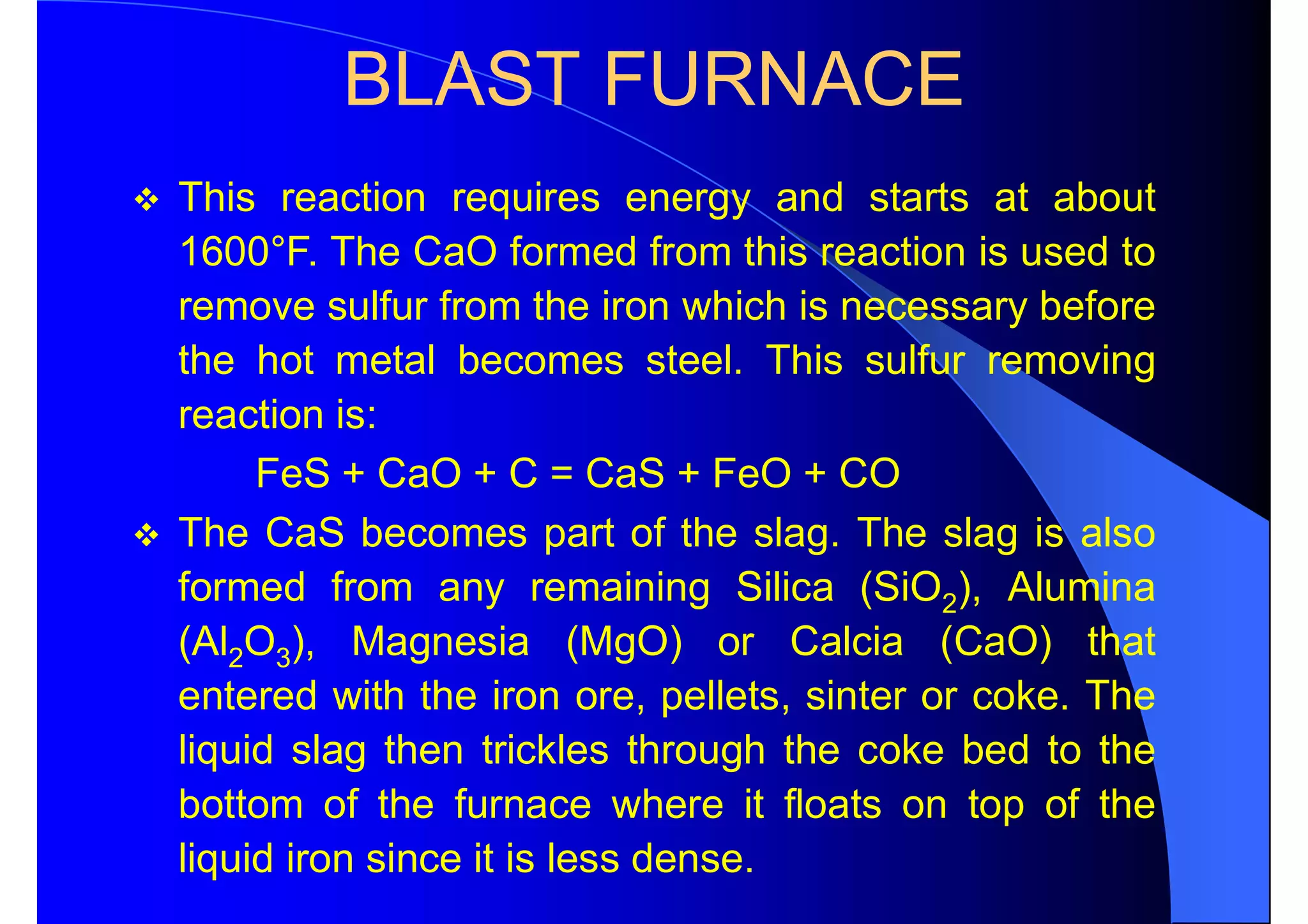 BLAST FURNACE
 This reaction requires energy and starts at about
1600°F. The CaO formed from this reaction is used to
remove sulfur from the iron which is necessary before
the hot metal becomes steel. This sulfur removing
reaction is:
FeS + CaO + C = CaS + FeO + CO
 The CaS becomes part of the slag. The slag is also
formed from any remaining Silica (SiO2), Alumina
(Al2O3), Magnesia (MgO) or Calcia (CaO) that
entered with the iron ore, pellets, sinter or coke. The
liquid slag then trickles through the coke bed to the
bottom of the furnace where it floats on top of the
liquid iron since it is less dense.
 