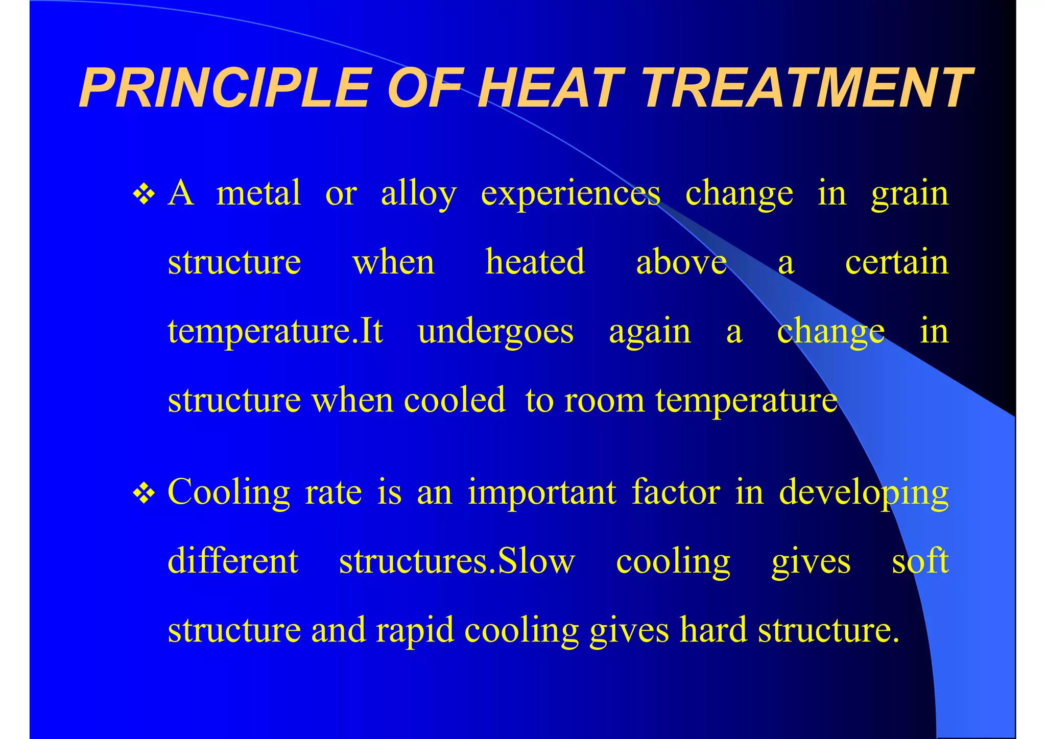 PRINCIPLE OF HEAT TREATMENT
 A metal or alloy experiences change in grain
structure when heated above a certain
temperature.It undergoes again a change in
structure when cooled to room temperature
 Cooling rate is an important factor in developing
different structures.Slow cooling gives soft
structure and rapid cooling gives hard structure.
 