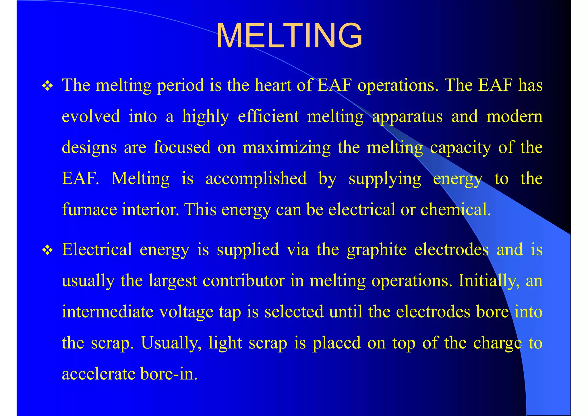 MELTING
 The melting period is the heart of EAF operations. The EAF has
evolved into a highly efficient melting apparatus and modern
designs are focused on maximizing the melting capacity of the
EAF. Melting is accomplished by supplying energy to the
furnace interior. This energy can be electrical or chemical.
 Electrical energy is supplied via the graphite electrodes and is
usually the largest contributor in melting operations. Initially, an
intermediate voltage tap is selected until the electrodes bore into
the scrap. Usually, light scrap is placed on top of the charge to
accelerate bore-in.
 
