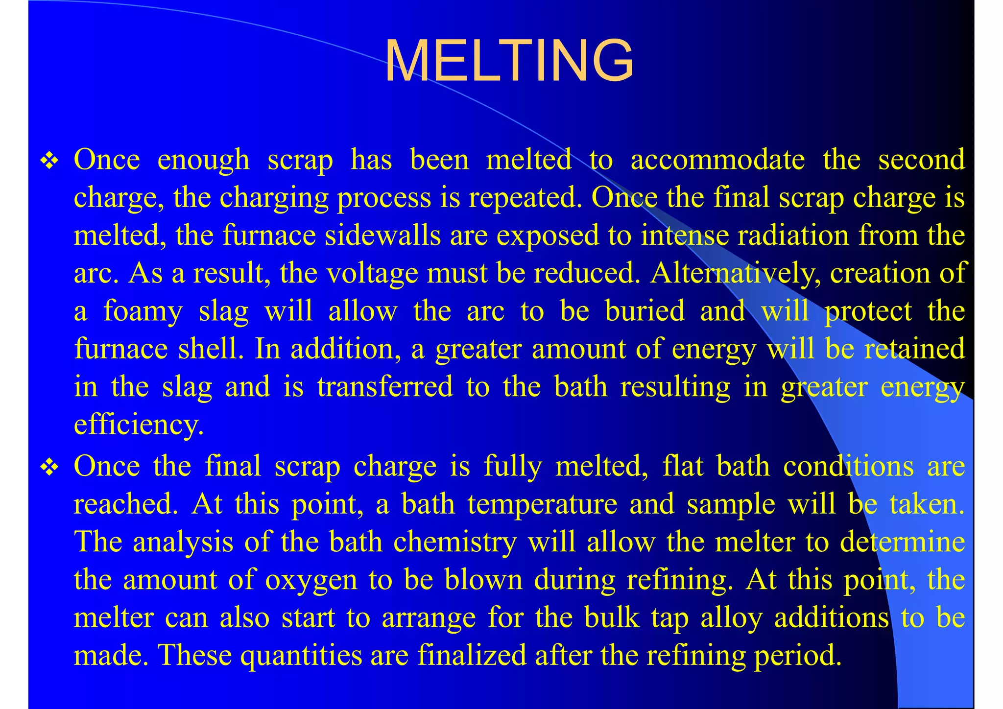 MELTING
 Once enough scrap has been melted to accommodate the second
charge, the charging process is repeated. Once the final scrap charge is
melted, the furnace sidewalls are exposed to intense radiation from the
arc. As a result, the voltage must be reduced. Alternatively, creation of
a foamy slag will allow the arc to be buried and will protect the
furnace shell. In addition, a greater amount of energy will be retained
in the slag and is transferred to the bath resulting in greater energy
efficiency.
 Once the final scrap charge is fully melted, flat bath conditions are
reached. At this point, a bath temperature and sample will be taken.
The analysis of the bath chemistry will allow the melter to determine
the amount of oxygen to be blown during refining. At this point, the
melter can also start to arrange for the bulk tap alloy additions to be
made. These quantities are finalized after the refining period.
 