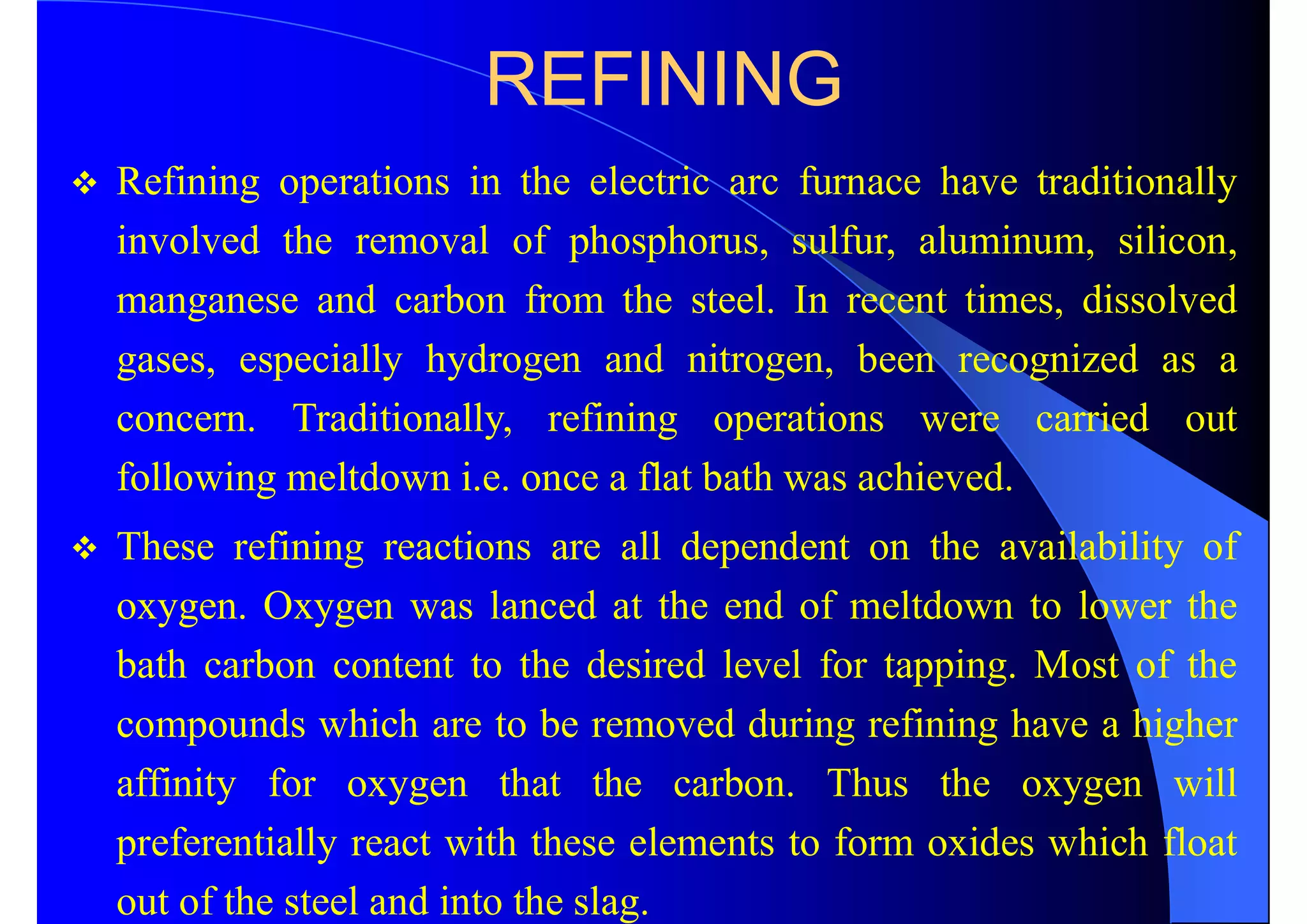 REFINING
 Refining operations in the electric arc furnace have traditionally
involved the removal of phosphorus, sulfur, aluminum, silicon,
manganese and carbon from the steel. In recent times, dissolved
gases, especially hydrogen and nitrogen, been recognized as a
concern. Traditionally, refining operations were carried out
following meltdown i.e. once a flat bath was achieved.
 These refining reactions are all dependent on the availability of
oxygen. Oxygen was lanced at the end of meltdown to lower the
bath carbon content to the desired level for tapping. Most of the
compounds which are to be removed during refining have a higher
affinity for oxygen that the carbon. Thus the oxygen will
preferentially react with these elements to form oxides which float
out of the steel and into the slag.
 
