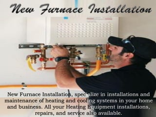New Furnace Installation, specialize in installations and
maintenance of heating and cooling systems in your home
and business. All your Heating Equipment installations,
repairs, and service also available.

 