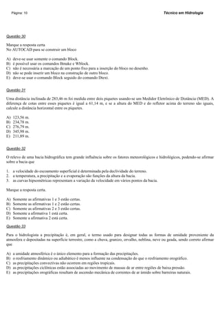 Página: 10                                                                                  Técnico em Hidrologia




Questão 30

Marque a resposta certa
No AUTOCAD para se construir um bloco

A)   deve-se usar somente o comando Block.
B)   é possível usar os comandos Bmake e Wblock.
C)   não é necessária a marcação de um ponto fixo para a inserção do bloco no desenho.
D)   não se pode inserir um bloco na construção de outro bloco.
E)   deve-se usar o comando Block seguido do comando Dtext.


Questão 31

Uma distância inclinada de 283,46 m foi medida entre dois piquetes usando-se um Medidor Eletrônico de Distância (MED). A
diferença de cotas entre esses piquetes é igual a 61,14 m, e se a altura do MED e do refletor acima do terreno são iguais,
calcule a distância horizontal entre os piquetes.

A)   123,56 m.
B)   234,78 m.
C)   276,79 m.
D)   345,98 m.
E)   211,89 m.


Questão 32

O relevo de uma bacia hidrográfica tem grande influência sobre os fatores meteorológicos e hidrológicos, podendo-se afirmar
sobre a bacia que

1. a velocidade do escoamento superficial é determinada pela declividade do terreno.
2. a temperatura, a precipitação e a evaporação são funções da altura da bacia.
3. as curvas hipsométricas representam a variação da velocidade em vários pontos da bacia.

Marque a resposta certa.

A)   Somente as afirmativas 1 e 3 estão certas.
B)   Somente as afirmativas 1 e 2 estão certas.
C)   Somente as afirmativas 2 e 3 estão certas.
D)   Somente a afirmativa 1 está certa.
E)   Somente a afirmativa 2 está certa.

Questão 33

Para o hidrologista a precipitação é, em geral, o termo usado para designar todas as formas de umidade proveniente da
atmosfera e depositadas na superfície terrestre, como a chuva, granizo, orvalho, neblina, neve ou geada, sendo correto afirmar
que

A)   a umidade atmosférica é o único elemento para a formação das precipitações.
B)   o resfriamento dinâmico ou adiabático é menos influente na condensação do que o resfriamento orográfico.
C)   as precipitações convectivas não ocorrem em regiões tropicais.
D)   as precipitações ciclônicas estão associadas ao movimento de massas de ar entre regiões de baixa pressão.
E)   as precipitações orográficas resultam de ascensão mecânica de correntes de ar úmido sobre barreiras naturais.
 