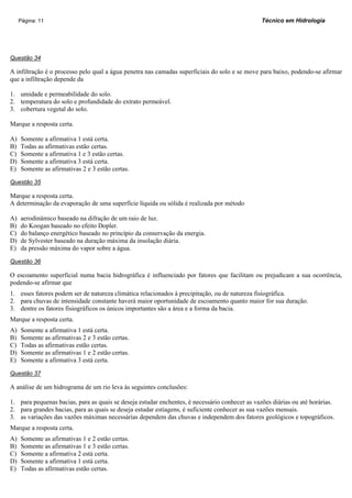 Página: 11                                                                                 Técnico em Hidrologia




Questão 34

A infiltração é o processo pelo qual a água penetra nas camadas superficiais do solo e se move para baixo, podendo-se afirmar
que a infiltração depende da

1. umidade e permeabilidade do solo.
2. temperatura do solo e profundidade do extrato permeável.
3. cobertura vegetal do solo.

Marque a resposta certa.

A)   Somente a afirmativa 1 está certa.
B)   Todas as afirmativas estão certas.
C)   Somente a afirmativa 1 e 3 estão certas.
D)   Somente a afirmativa 3 está certa.
E)   Somente as afirmativas 2 e 3 estão certas.

Questão 35

Marque a resposta certa.
A determinação da evaporação de uma superfície líquida ou sólida é realizada por método

A)   aerodinâmico baseado na difração de um raio de luz.
B)   do Koogan baseado no efeito Dopler.
C)   do balanço energético baseado no princípio da conservação da energia.
D)   de Sylvester baseado na duração máxima da insolação diária.
E)   da pressão máxima do vapor sobre a água.

Questão 36

O escoamento superficial numa bacia hidrográfica é influenciado por fatores que facilitam ou prejudicam a sua ocorrência,
podendo-se afirmar que
1. esses fatores podem ser de natureza climática relacionados à precipitação, ou de natureza fisiográfica.
2. para chuvas de intensidade constante haverá maior oportunidade de escoamento quanto maior for sua duração.
3. dentre os fatores fisiográficos os únicos importantes são a área e a forma da bacia.
Marque a resposta certa.
A)   Somente a afirmativa 1 está certa.
B)   Somente as afirmativas 2 e 3 estão certas.
C)   Todas as afirmativas estão certas.
D)   Somente as afirmativas 1 e 2 estão certas.
E)   Somente a afirmativa 3 está certa.

Questão 37

A análise de um hidrograma de um rio leva às seguintes conclusões:

1. para pequenas bacias, para as quais se deseja estudar enchentes, é necessário conhecer as vazões diárias ou até horárias.
2. para grandes bacias, para as quais se deseja estudar estiagens, é suficiente conhecer as sua vazões mensais.
3. as variações das vazões máximas necessárias dependem das chuvas e independem dos fatores geológicos e topográficos.
Marque a resposta certa.
A)   Somente as afirmativas 1 e 2 estão certas.
B)   Somente as afirmativas 1 e 3 estão certas.
C)   Somente a afirmativa 2 está certa.
D)   Somente a afirmativa 1 está certa.
E)   Todas as afirmativas estão certas.
 