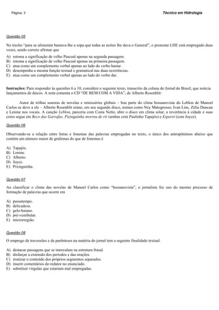 Página: 3                                                                                    Técnico em Hidrologia




Questão 05

No trecho “para se alimentar bastava-lhe a sopa que todas as noites lhe dava o General”, o pronome LHE está empregado duas
vezes, sendo correto afirmar que
A)   retoma a significação de velho Pascoal apenas na segunda passagem.
B)   retoma a significação de velho Pascoal apenas na primeira passagem.
C)   atua como um complemento verbal apenas ao lado do verbo bastar.
D)   desempenha a mesma função textual e gramatical nas duas ocorrências.
E)   atua como um complemento verbal apenas ao lado do verbo dar.


Instruções: Para responder às questões 6 a 10, considere o seguinte texto, transcrito da coluna do Jornal do Brasil, que noticia
lançamentos de discos. A nota comenta o CD “DE BEM COM A VIDA”, de Alberto Rosenblit:

        Autor de trilhas sonoras de novelas e minisséries globais – boa parte do clima bossanovista do Leblon de Manoel
Carlos se deve a ele – Alberto Rosenblit reúne, em seu segundo disco, nomes como Ney Matogrosso, Ivan Lins, Zélia Duncan
e Lenine nos vocais. A canção Leblon, parceria com Costa Netto, abre o disco em clima solar; a reverência à cidade e suas
cores segue em Beco das Garrafas, Pixinguinha morreu de rir (ambas com Paulinho Tapajós) e Esperei (com Joyce).

Questão 06

Observando-se a relação entre letras e fonemas das palavras empregadas no texto, o único dos antropônimos abaixo que
contém um número maior de grafemas do que de fonemas é

A)   Tapajós.
B)   Lenine.
C)   Alberto.
D)   Joyce.
E)   Pixinguinha.


Questão 07

Ao classificar o clima das novelas de Manoel Carlos como “bossanovista”, o jornalista fez uso do mesmo processo de
formação de palavras que ocorre em

A)   passatempo.
B)   delicadeza.
C)   gelo-baiano.
D)   pré-vestibular.
E)   microrregião.


Questão 08

O emprego de travessões e de parênteses na matéria do jornal tem a seguinte finalidade textual:

A)   destacar passagens que se intercalam na estrutura frasal.
B)   disfarçar a extensão dos períodos e das orações.
C)   ironizar o conteúdo dos próprios segmentos separados.
D)   inserir comentários do redator no enunciado.
E)   substituir vírgulas que estariam mal empregadas.
 