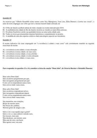 Página: 4                                                                            Técnico em Hidrologia




Questão 09

Ao escrever que “Alberto Rosenblit reúne nomes como Ney Matogrosso, Ivan Lins, Zélia Duncan e Lenine nos vocais”, o
autor do texto empregou um verbo que tem a mesma transitividade utilizada em

A)   O Rio de Janeiro acolherá atletas de todo o mundo no evento marcado para 2016.
B)   A candidatura da cidade do Rio de Janeiro mostrou ao mundo as maravilhas cariocas.
C)   Os atletas brasileiros unirão sua qualidade técnica ao amor pela cidade-sede.
D)   Todos os níveis governamentais atuaram harmônica e conjuntamente no projeto.
E)   A medalha de ouro dos esportes coletivos dará uma alegria especial aos torcedores.

Questão 10

O acento indicativo de crase empregado em “a reverência à cidade e suas cores” está corretamente mantido na seguinte
reescritura do trecho:

A)   a reverência à esta cidade e à sua coloração.
B)   a reverência à nossa cidade e às suas cores.
C)   a reverência à nossa cidade e à seu colorido.
D)   a reverência à nossa cidade e à esta coloração.
E)   a reverência à esta cidade e à suas cores.




Para responder às questões 11 a 14, considere a letra da canção “Dom João”, de Octavio Burnier e Reinaldo Pimenta:



Deus salve Dom João!
Sete cavaleiros perguntaram por quê,
Sete navegantes perguntaram pra quê
E sete corvos responderam nunca mais.
Sete corvos rindo: nunca mais.

Deus salve Dom João!
Sete cavaleiros responderam talvez,
Sete navegantes responderam depois
E sete corvos responderam nunca mais.
Sete corvos rindo: nunca mais.

Nas memórias, nos corações,
Beijos do mesmo amor.
Nas bocas dos canhões,
Morrem gritos de sangue e dor.

Salve o rei e sua espada cega e gentil!
Salve o rei e o meu silêncio valendo ouro,
Seu tesouro, meu azar.
Meu desdouro, seu tesouro, azar.
Meu azar de ouro, seu bazar.
Meu agouro ouro, seu azar.
 