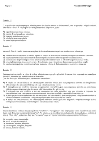 Página: 5                                                                                  Técnico em Hidrologia




Questão 11


O eu poético da canção emprega a primeira pessoa do singular apenas na última estrofe, mas se percebe a subjetividade do
texto desde o início da canção pelo uso de alguns recursos linguísticos, como

A)   o paralelismo das rimas oxítonas.
B)   o ponto de exclamação e a interjeição.
C)   o campo semântico dos verbos.
D)   a insistência na numerologia.
E)   o tom interrogativo indireto.


Questão 12


Na estrofe final da canção, observa-se a exploração da camada sonora das palavras, sendo correto afirmar que

A)   a expressividade dos versos se constrói a partir da seleção de palavras com o mesmo ditongo e com a mesma consoante.
B)   o conteúdo temático dos versos se afasta da mensagem das estrofes anteriores por necessidade estilística.
C)   o subjetivismo do pronome possessivo faz um contraponto semântico com os substantivos paroxítonos do trecho.
D)   a repetição da rima e dos possessivos serve de sustentação para o hermetismo da mensagem principal da canção.
E)   a antítese entre palavras como tesouro e bazar atua como reforço da dualidade entre os possessivos meu e seu.


Questão 13

As duas primeiras estrofes se valem de verbos, substantivos e expressões adverbiais de mesmo tipo, mostrando um paralelismo
sintático e semântico que atua na construção do sentido.
Qual das descrições abaixo interpreta corretamente esse recurso?

A) A citação aos sete cavaleiros e aos sete navegantes tem valor irônico, pois suas perguntas e respostas são antagônicas e
   estão contrapostas retoricamente à resposta vaga e taxativa dos sete corvos.
B) A indicação dos sete cavaleiros e dos sete navegantes tem valor afetivo, pois suas perguntas e respostas são simbólicas e
   estão expressamente contrapostas à resposta inútil e enigmática dos sete corvos.
C) A referência aos sete cavaleiros e aos sete navegantes tem valor simbólico, pois suas perguntas e respostas são
   contraditórias e estão contrapostas argumentativamente à resposta metafórica e autoritária dos sete corvos.
D) A participação dos sete cavaleiros e dos sete navegantes tem valor literário, pois suas perguntas e respostas são românticas
   e estão contrapostas veladamente à resposta argumentativa e indiscutível dos sete corvos.
E) A menção aos sete cavaleiros e aos sete navegantes tem valor retórico, pois suas perguntas e respostas são vagas e estão
   contrapostas ironicamente à resposta negativa e taxativa dos sete corvos.

Questão 14

Se considerarmos o contexto em que as palavras “cavaleiros” e “navegantes” estão empregadas, vamos reconhecer que ambas
fazem parte do mesmo campo semântico de “rei”. No entanto, se as considerarmos isoladamente, desvinculadas do contexto da
letra de “Dom João”, será correto dizer que “navegante” pode servir como hiperônimo para os seguintes hipônimos:

A)   navegador, nauta, desbravador.
B)   navio, navegação, navegável.
C)   marinheiro, pescador, barqueiro.
D)   circunvagante, fustigante, fatigante.
E)   ressaca, maresia, tsunâmi.
 