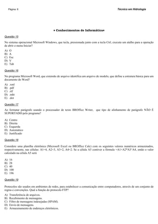 Página: 6                                                                              Técnico em Hidrologia




                                        ♦ Conhecimentos de Informática♦

Questão 15

No sistema operacional Microsoft Windows, que tecla, pressionada junto com a tecla Ctrl, executa um atalho para a operação
de abrir o menu Iniciar?
A)   O
B)   A
C)   Esc
D)   V
E)   Tab

Questão 16

No programa Microsoft Word, que extensão de arquivo identifica um arquivo de modelo, que define a estrutura básica para um
documento do Word?
A)   .xml
B)   .pdf
C)   .rtf
D)   .mht
E)   .dot

Questão 17

Ao formatar parágrafo usando o processador de texto BROffice Writer, que tipo de alinhamento de parágrafo NÃO É
SUPORTADO pelo programa?

A)   Centro
B)   Direita
C)   Esquerda
D)   Automático
E)   Justificado

Questão 18

Considere uma planilha eletrônica (Microsoft Excel ou BROffice Calc) com os seguintes valores numéricos armazenados,
respectivamente, nas células: A1=4, A2=3, A3=2, A4=2. Se a célula A5 contiver a fórmula =A1+A2*A3^A4, então o valor
calculado na célula A5 será

A)   16
B)   28
C)   40
D)   100
E)   196

Questão 19

Protocolos são usados em ambientes de redes, para estabelecer a comunicação entre computadores, através de um conjunto de
regras e convenções. Qual a função do protocolo FTP?
A)   Transferência de arquivos.
B)   Recebimento de mensagens.
C)   Filtro de mensagens indesejadas (SPAM).
D)   Envio de mensagens.
E)   Armazenamento de endereços eletrônicos.
 