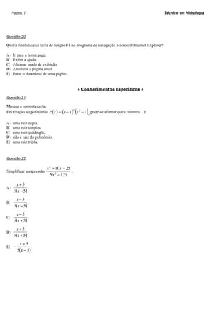 Página: 7                                                                                  Técnico em Hidrologia




Questão 20

Qual a finalidade da tecla de função F1 no programa de navegação Microsoft Internet Explorer?

A)   Ir para a home page.
B)   Exibir a ajuda.
C)   Alternar modo de exibição.
D)   Atualizar a página atual.
E)   Parar o download de uma página.


                                                ♦ Conhecimentos Específicos ♦

Questão 21

Marque a resposta certa.
                                            (      )
Em relação ao polinômio P ( x ) = ( x − 1)2 x 2 − 1 , pode-se afirmar que o número 1 é

A)   uma raiz dupla.
B)   uma raiz simples.
C)   uma raiz quádrupla.
D)   não é raiz do polinômio.
E)   uma raiz tripla.



Questão 22

                        x 2 + 10 x + 25
Simplificar a expressão                 .
                           5 x 2 − 125

       x+5
A)             .
      5(x − 5)
       x −5
B)             .
      5(x − 5)
       x −5
C)             .
      5(x + 5)
       x+5
D)             .
      5(x + 5)
         x+5
E) −              .
        5( x − 5)
 