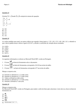 Página: 8                                                                               Técnico em Hidrologia




Questão 23

Calcular ( x + y ) sendo ( x; y ) a solução do sistema de equações
 ⎧4      3
 ⎪x +    y
           =4
 ⎪
 ⎨              .
 ⎪2 −    6
           = −3
 ⎪x
 ⎩       y

A)   4,0.
B)   3,5.
C)   2,2.
D)   5,2.
E)   3,6.

Questão 24

As vazões medidas num canal, em metros cúbicos por segundo, foram iguais a: 1,35; 1,45; 1,53; 1,49; 1,60; 1,61, e sabendo-se
que o desvio padrão desses valores é igual a 0,10 m3/s, calcular o coeficiente de variação desses resultados.

A)   4,56%.
B)   5,89%.
C)   6,62%.
D)   7,56%.
E)   8,01%.

Questão 25

As seguintes informações se referem ao Microsoft Word 2007, versão em Português.

1. O ícone           na barra de ferramentas salva o documento.
2. O ícone            na barra de ferramentas corresponde a Ctrl+B nas teclas de atalho.

3. O ícone             na barra de ferramentas corresponde à F7 nas teclas de atalho.

Marque a resposta certa.

A)   Somente as afirmativas 1 e 2 estão certas.
B)   Somente as afirmativas 2 e 3 estão certas.
C)   Todas as afirmativas estão certas.
D)   Somente as afirmativas 1 e 3 estão certas.
E)   Somente a afirmativa 1 está certa.

Questão 26

Marque a resposta certa.
No Microsoft Word 2007, versão em Português, para mudar o estilo da fonte após selecionar o texto deve-se clicar na barra de
ferramentas em

A)       .
B)           .
C)               .
D)           .
E)                           .
 