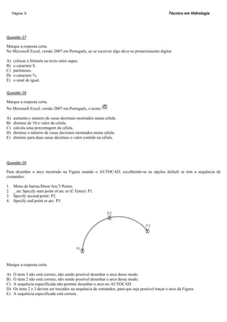 Página: 9                                                                                  Técnico em Hidrologia




Questão 27

Marque a resposta certa.
No Microsoft Excel, versão 2007 em Português, ao se escrever algo deve-se primeiramente digitar

A)   colocar a fórmula ou texto entre aspas.
B)   o caractere $.
C)   parênteses.
D)   o caractere %.
E)   o sinal de igual.


Questão 28

Marque a resposta certa.
No Microsoft Excel, versão 2007 em Português, o ícone

A)   aumenta o número de casas decimais mostrados numa célula.
B)   diminui de 10 o valor da célula.
C)   calcula uma porcentagem da célula.
D)   diminui o número de casas decimais mostrados numa célula.
E)   diminui para duas casas decimais o valor contido na célula.




Questão 29

Para desenhar o arco mostrado na Figura usando o AUTOCAD, escolhendo-se as opções default se tem a sequência de
comandos:

1.   Menu de barras/Draw/Arc/3 Points.
2.   _ arc Specify start point of arc or (C Enter): P1.
3.   Specify second point: P2.
4.   Specify end point or arc: P3.




Marque a resposta certa.

A)   O item 3 não está correto, não sendo possível desenhar o arco desse modo.
B)   O item 2 não está correto, não sendo possível desenhar o arco desse modo.
C)   A sequência especificada não permite desenhar o arco no AUTOCAD.
D)   Os itens 2 e 3 devem ser trocados na sequência de comandos, para que seja possível traçar o arco da Figura.
E)   A sequência especificada está correta.
 