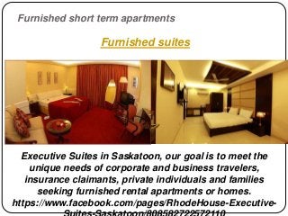 Furnished short term apartments
Executive Suites in Saskatoon, our goal is to meet the
unique needs of corporate and business travelers,
insurance claimants, private individuals and families
seeking furnished rental apartments or homes.
https://www.facebook.com/pages/RhodeHouse-Executive-
Furnished suites
 