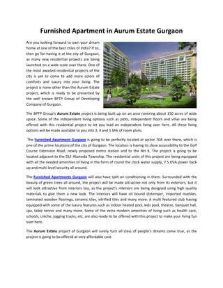 Furnished Apartment in Aurum Estate Gurgaon
Are you looking forward to own your dream
home at one of the best cities of India? If so,
then go for having it at the city of Gurgaon,
as many new residential projects are being
launched on a wide scale over there. One of
the most awaited residential projects of the
city is yet to come to add more colors of
comforts and luxury into your living. The
project is none other than the Aurum Estate
project, which is ready to be presented by
the well known BPTP Group of Developing
Company of Gurgaon.

The BPTP Group’s Aurum Estate project is being built up on an area covering about 150 acres of wide
space. Some of the independent living options such as plots, independent floors and villas are being
offered with this residential project to let you lead an independent living over here. All these living
options will be made available to you into 3, 4 and 5 bhk of room plans.

 The Furnished Apartment Gurgaon is going to be perfectly located at sector 70A over there, which is
one of the prime locations of the city of Gurgaon. The location is having its close accessibility to the Golf
Course Extension Road, newly proposed metro station and to the NH 8. The project is going to be
located adjacent to the DLF Alameda Township. The residential units of this project are being equipped
with all the needed amenities of living in the form of round the clock water supply, 7.5 KVA power back
up and multi level security all around.

The Furnished Apartments Gurgaon will also have split air conditioning in them. Surrounded with the
beauty of green trees all around, the project will be made attractive not only from its exteriors, but it
will look attractive from interiors too, as the project’s interiors are being designed using high quality
materials to give them a new look. The interiors will have oil bound distemper, imported marbles,
laminated wooden floorings, ceramic tiles, vitrified tiles and many more. A multi featured club having
equipped with some of the luxury features such as indoor heated pool, kids pool, theatre, banquet hall,
spa, table tennis and many more. Some of the extra modern amenities of living such as health care,
schools, crèche, jogging tracks, etc. are also ready to be offered with this project to make your living fun
over here.

The Aurum Estate project of Gurgaon will surely turn all class of people’s dreams come true, as the
project is going to be offered at very affordable cost.
 