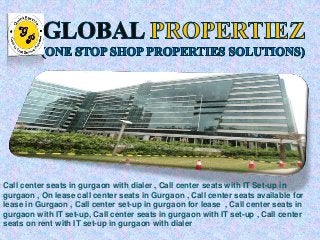 Lease with Computers Dialer I 
Call center seats in gurgaon with dialer , Call center seats with IT Set-up in 
gurgaon , On lease call center seats in Gurgaon , Call center seats available for 
lease in Gurgaon , Call center set-up in gurgaon for lease , Call center seats in 
gurgaon with IT set-up, Call center seats in gurgaon with IT set-up , Call center 
seats on rent with IT set-up in gurgaon with dialer 
 