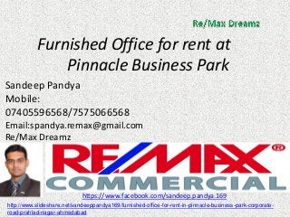 Furnished Office for rent at Pinnacle Business Park 
Sandeep Pandya 
Mobile: 07405596568/7575066568 
Email:spandya.remax@gmail.com 
Re/Max Dreamz 
https://www.facebook.com/sandeep.pandya.169 
http://www.slideshare.net/sandeeppandya169/furnished-office-for-rent-in-pinnacle-business-park-corporate- road-prahlad-nagar-ahmedabad  