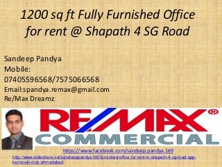 1200 sq ft Fully Furnished Office for rent @ Shapath4 SG Road 
Sandeep Pandya 
Mobile: 07405596568/7575066568 
Email:spandya.remax@gmail.com 
Re/Max Dreamz 
https://www.facebook.com/sandeep.pandya.169 
http://www.slideshare.net/sandeeppandya169/furnished-office-for-rent-in-shapath-4-sg-road-opp- karnavati-club-ahmedabad  