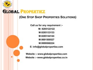 GLOBAL PROPERTIEZ
(ONE STOP SHOP PROPERTIES SOLUTIONS)
Call us for any requirement :-
M: 8285122122
M:8285133133
M:8285144144
M:9891500527
M:9999568224
E: info@globalpropertiez.com
Website :- www.globalpropertiez.com
Website :- www.globalpropertiez.co.in
 