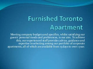 Meeting company budgets and specifics, whilst satisfying our
guests' personal needs and preferences, is our aim. To achieve
this, our experienced staff provides advice, guidance and
expertise in selecting among our portfolio of corporate
apartments, all of which are available from 15 days to over 1 year.

 