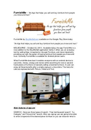 FurnishMe - "An App that helps you sell and buy furniture from people
you know and trust."

FurnishMe by iBuyWeSell.com available on the Google Play Store today
"An App that helps you sell and buy furniture from people you know and trust."
MELBOURNE – October 02, 2013 - Available today, the app FurnishMe is a
new addition to the iBuyWeSell application family it offers you an everyday
tool for selling New, Unwanted or Unused Furniture, and more importantly
providing you with the option of buying furniture from people you know and
trust. Currently FurnishMe is available for Android phone users.
What FurnishMe does best it enables everyone with an android device to
save time, money, energy and nerves while searching for new or secondhand pieces of furniture or basically selling unwanted furniture. A user can
enjoy all these benefits after a simple signup in a few clicks. The items for
sale are represented with Picture, Video and Text.

Main features of app are:
SEARCH - there are three types of search: “Free text/keyword search”, "by
Category" and "Around me" search. After you signup you are going to be able
to enter a keyword of the desired piece furniture or you can discover what is

 