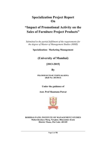 Page 1 of 95
Specialization Project Report
On
“Impact of Promotional Activity on the
Sales of Furniture Project Products”
Submitted in the partial fulfilment of the requirements for
the degree of Master of Management Studies (MMS)
Specialization: Marketing Management
(University of Mumbai)
[2013-2015]
By
PRAMOD KUMAR VISHWAKARMA
(Roll No: 2013013)
Under the guidance of
Asst. Prof Shantanu Pawar
ROHIDAS PATIL INSTITUTE OF MANAGEMENT STUDIES
Mahavidyalaya Marg, Navghar, Bhayandar (East)
District Thane, Pin Code: 401105
 