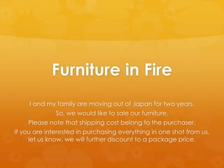 Furniture in Fire
      I and my family are moving out of Japan for two years.
               So, we would like to sale our furniture.
     Please note that shipping cost belong to the purchaser.
If you are interested in purchasing everything in one shot from us,
     let us know, we will further discount to a package price.
 