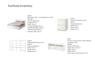 Furniture Inventory
ALGOT
Wall upright/shelves, white
RM920
Product dimensions
Width: 310 cm
Depth: 60 cm
Height: 196 cm
MALM
Bed frame, high, w 4 storage boxes, white
RM1,089
Product dimensions
Length: 209 cm
Width: 166 cm
Footboard height: 38 cm
Headboard height: 100 cm
Mattress length: 200 cm
Mattress width: 150 cm
MALM
Chest of 2 drawers, white
RM159
Product dimensions
Width: 40 cm
Depth: 48 cm
Height: 55 cm
BESTÅ
TV bench with drawers, white, Selsviken
high-gloss/white
RM865
Product dimensions
Depth: 40 cm / 40 cm
Width: 120 cm
Height: 60cm
Max. screen size flat screen TV: 70 "
 