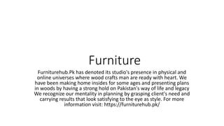Furniture
Furniturehub.Pk has denoted its studio's presence in physical and
online universes where wood crafts man are ready with heart. We
have been making home insides for some ages and presenting plans
in woods by having a strong hold on Pakistan's way of life and legacy
We recognize our mentality in planning by grasping client's need and
carrying results that look satisfying to the eye as style. For more
information visit: https://furniturehub.pk/
 